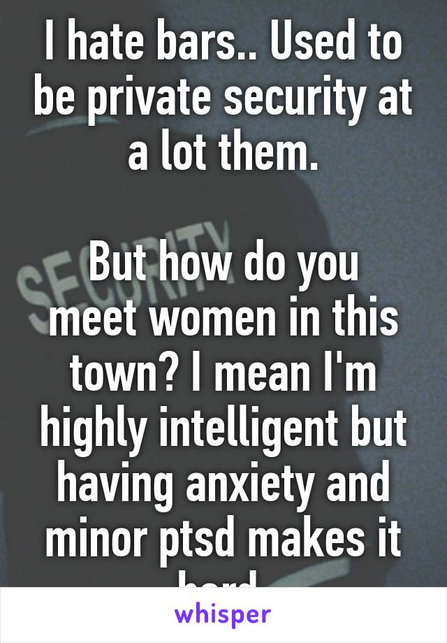 I hate bars.. Used to be private security at a lot them.

But how do you meet women in this town? I mean I'm highly intelligent but having anxiety and minor ptsd makes it hard.