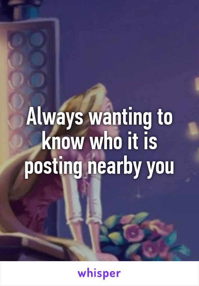 Always wanting to know who it is posting nearby you