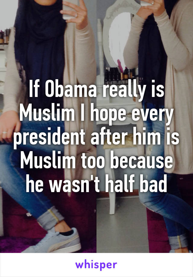 If Obama really is Muslim I hope every president after him is Muslim too because he wasn't half bad