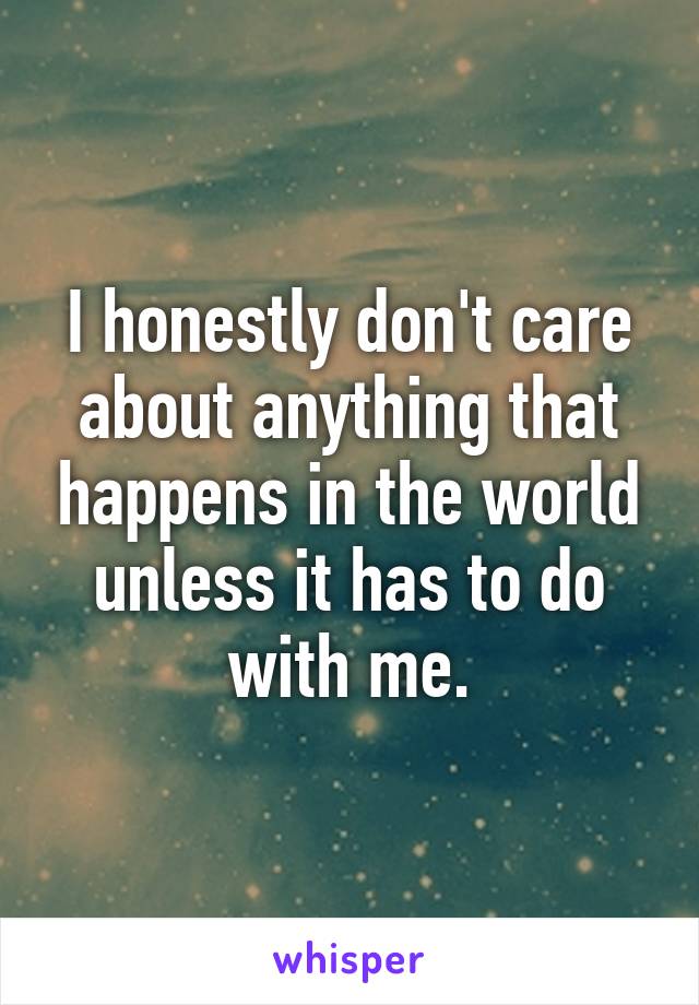 I honestly don't care about anything that happens in the world unless it has to do with me.