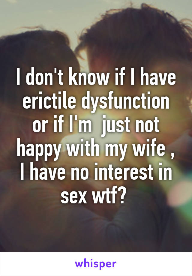I don't know if I have erictile dysfunction or if I'm  just not happy with my wife , I have no interest in sex wtf? 
