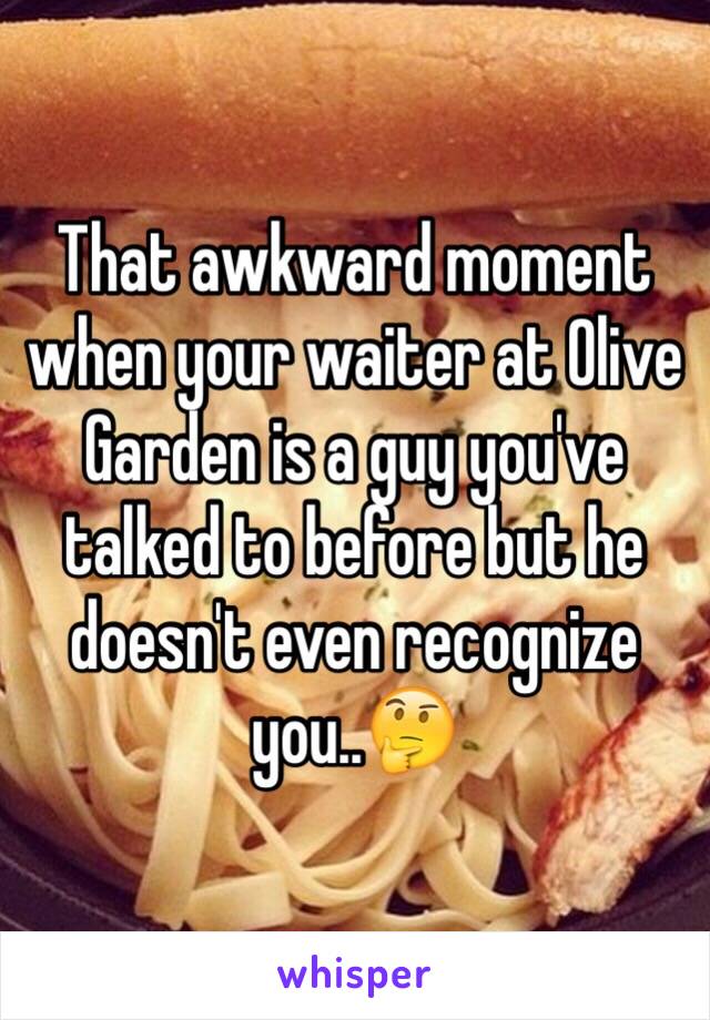 That awkward moment when your waiter at Olive Garden is a guy you've talked to before but he doesn't even recognize you..🤔