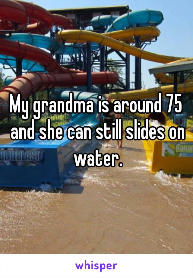 My grandma is around 75 and she can still slides on water.