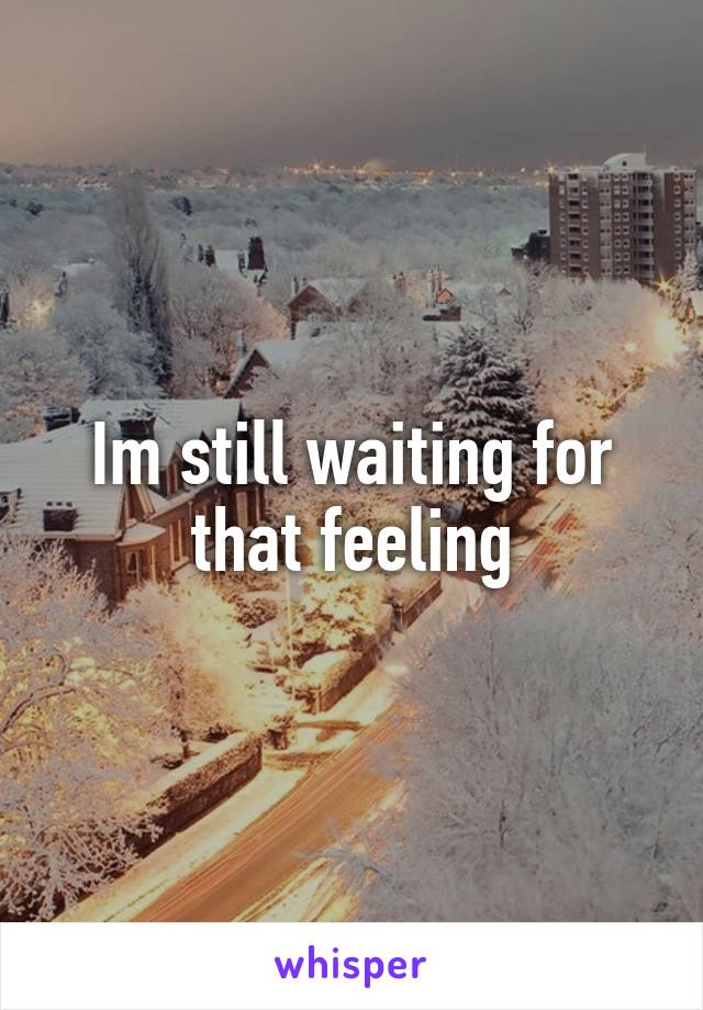 Im still waiting for that feeling
