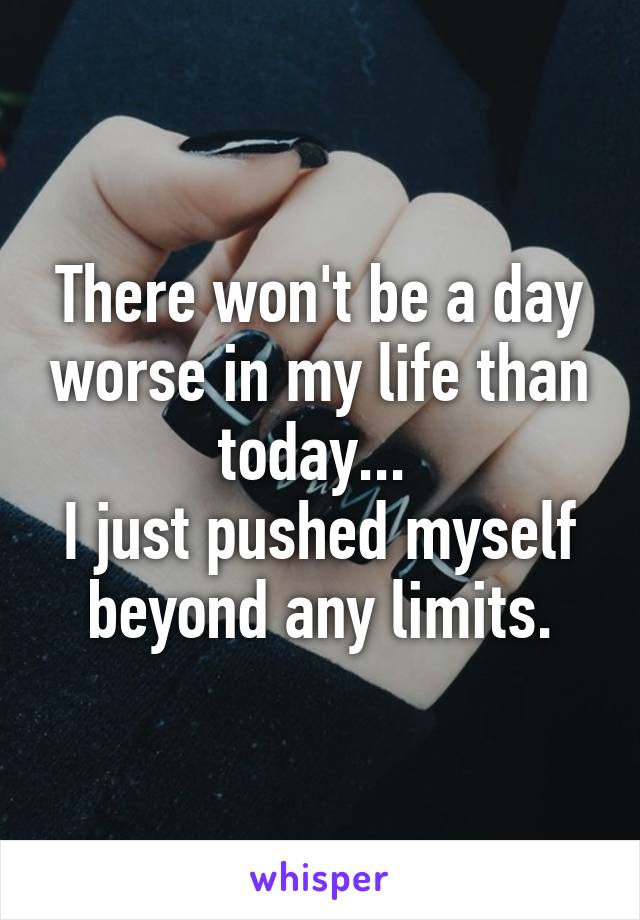 There won't be a day worse in my life than today... 
I just pushed myself beyond any limits.