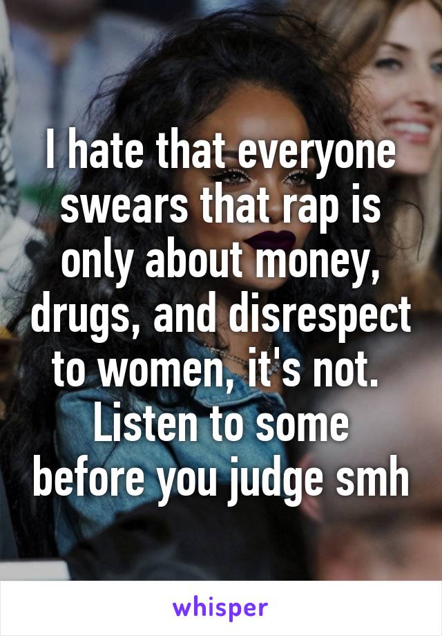 I hate that everyone swears that rap is only about money, drugs, and disrespect to women, it's not. 
Listen to some before you judge smh