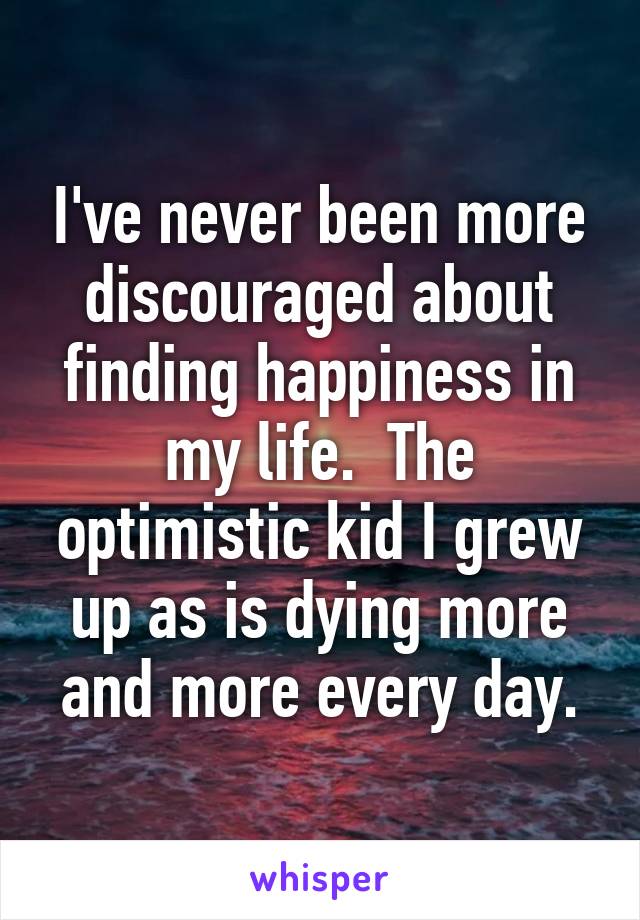 I've never been more discouraged about finding happiness in my life.  The optimistic kid I grew up as is dying more and more every day.