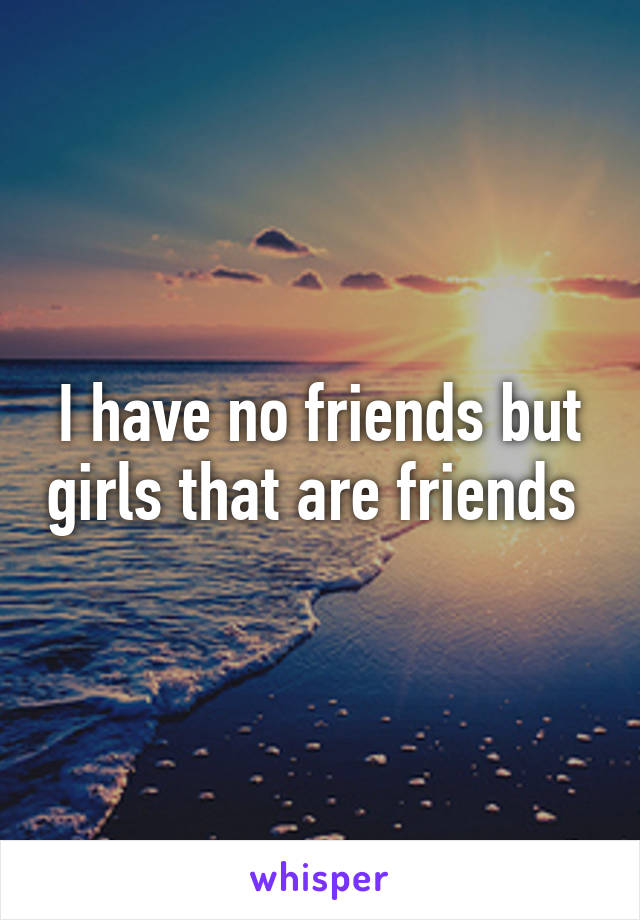 I have no friends but girls that are friends 