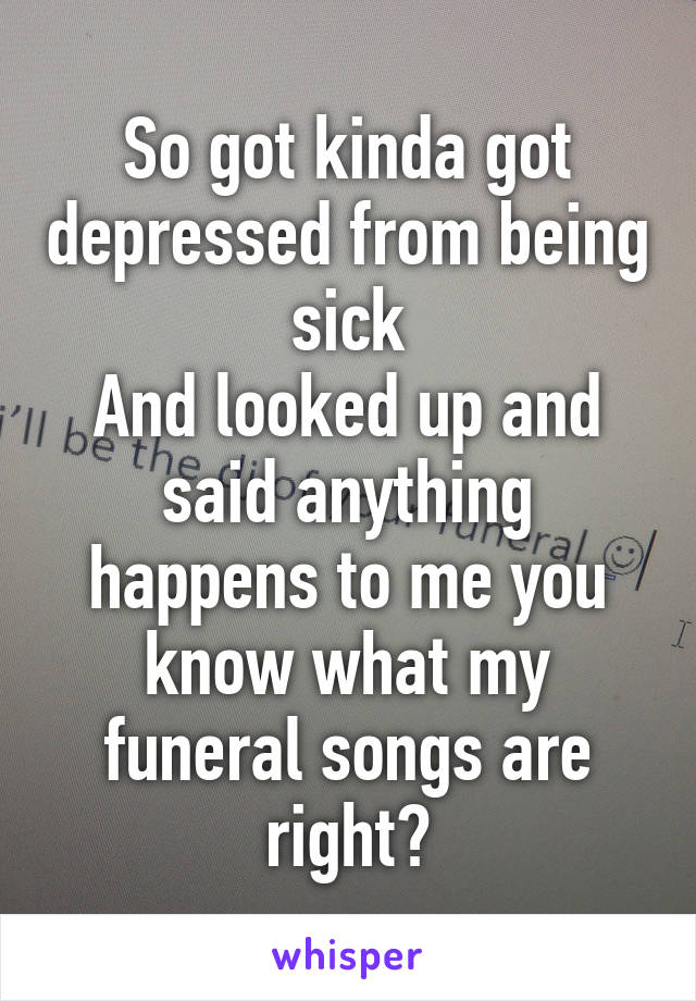 So got kinda got depressed from being sick
And looked up and said anything happens to me you know what my funeral songs are right?