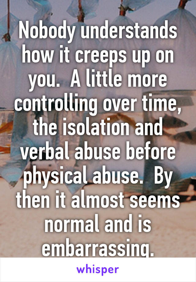 Nobody understands how it creeps up on you.  A little more controlling over time, the isolation and verbal abuse before physical abuse.  By then it almost seems normal and is embarrassing.
