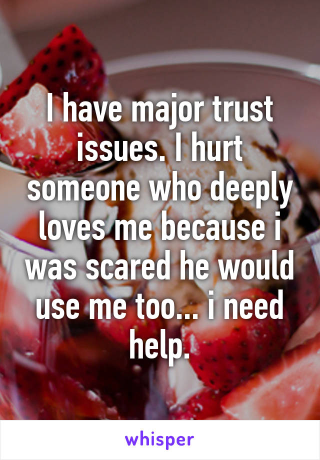 I have major trust issues. I hurt someone who deeply loves me because i was scared he would use me too... i need help.