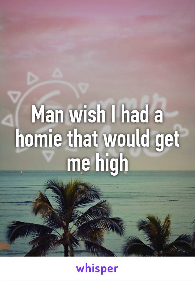 Man wish I had a homie that would get me high