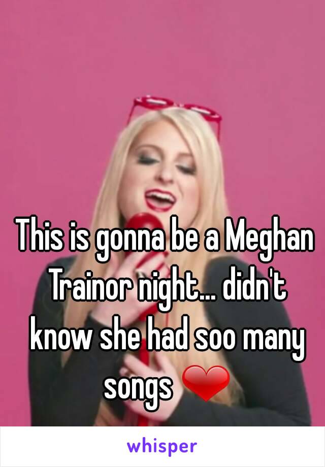 This is gonna be a Meghan Trainor night... didn't know she had soo many songs ❤