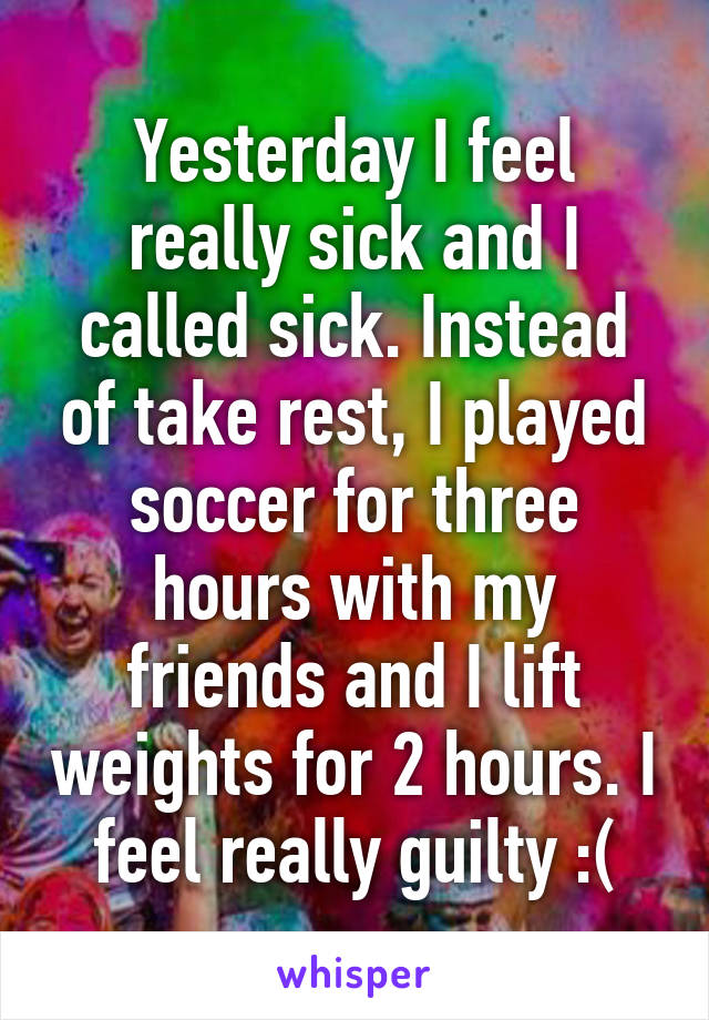 Yesterday I feel really sick and I called sick. Instead of take rest, I played soccer for three hours with my friends and I lift weights for 2 hours. I feel really guilty :(