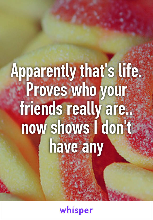 Apparently that's life. Proves who your friends really are.. now shows I don't have any
