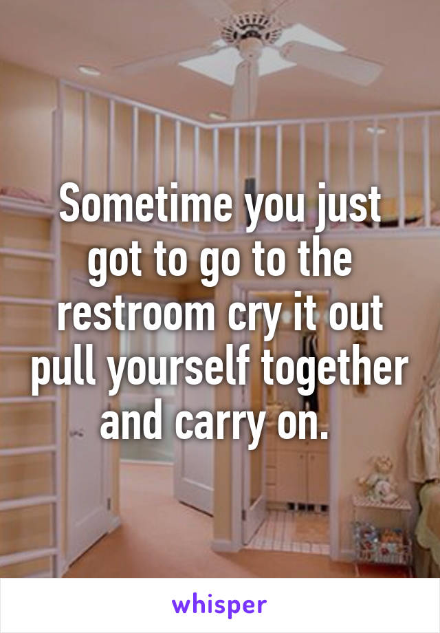 Sometime you just got to go to the restroom cry it out pull yourself together and carry on. 