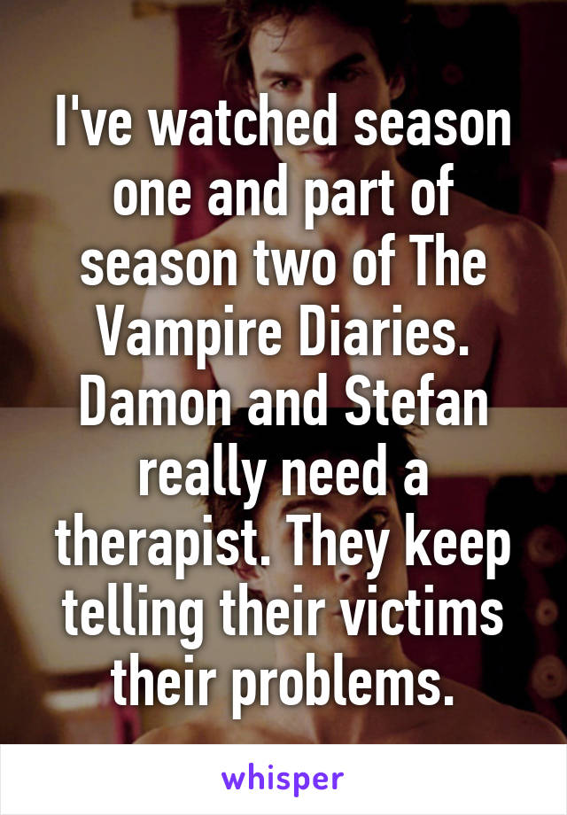 I've watched season one and part of season two of The Vampire Diaries. Damon and Stefan really need a therapist. They keep telling their victims their problems.