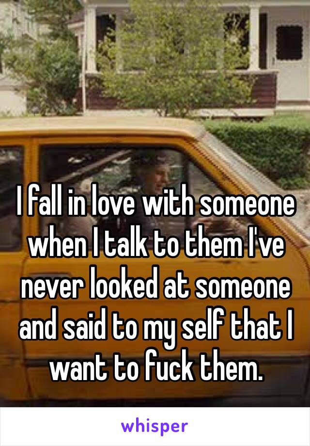 I fall in love with someone when I talk to them I've never looked at someone and said to my self that I want to fuck them. 