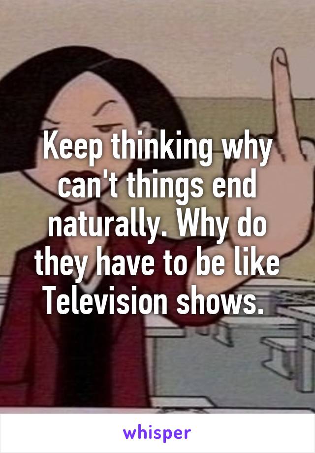 Keep thinking why can't things end naturally. Why do they have to be like Television shows. 