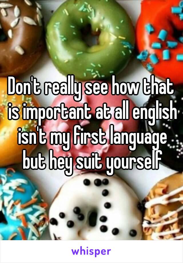 Don't really see how that is important at all english isn't my first language but hey suit yourself