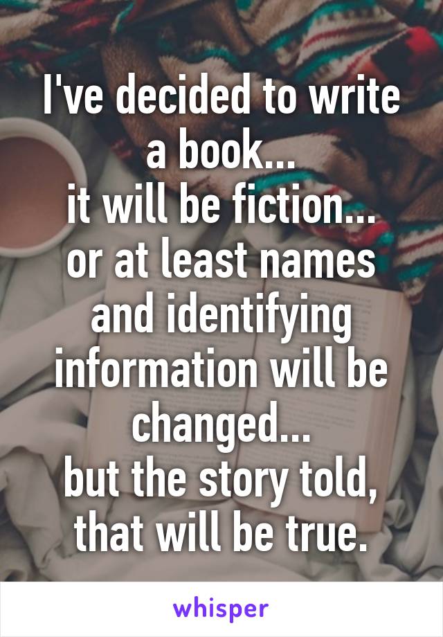 I've decided to write a book...
it will be fiction...
or at least names and identifying information will be changed...
but the story told, that will be true.