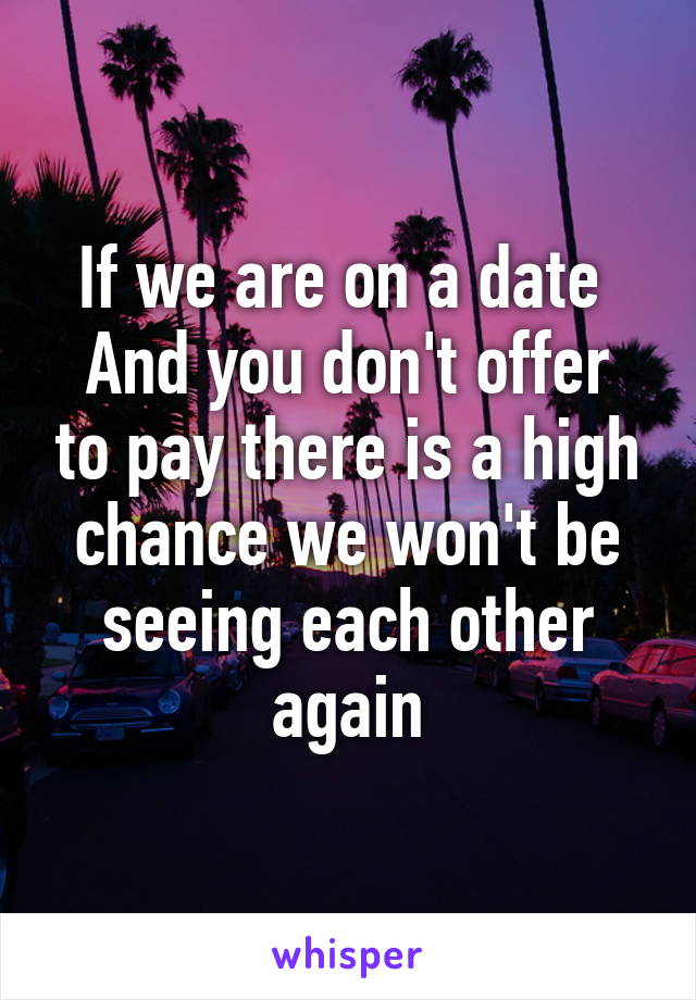 If we are on a date 
And you don't offer to pay there is a high chance we won't be seeing each other again