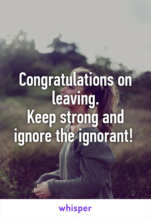 Congratulations on leaving.
Keep strong and ignore the ignorant! 