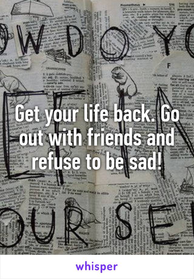 Get your life back. Go out with friends and refuse to be sad!