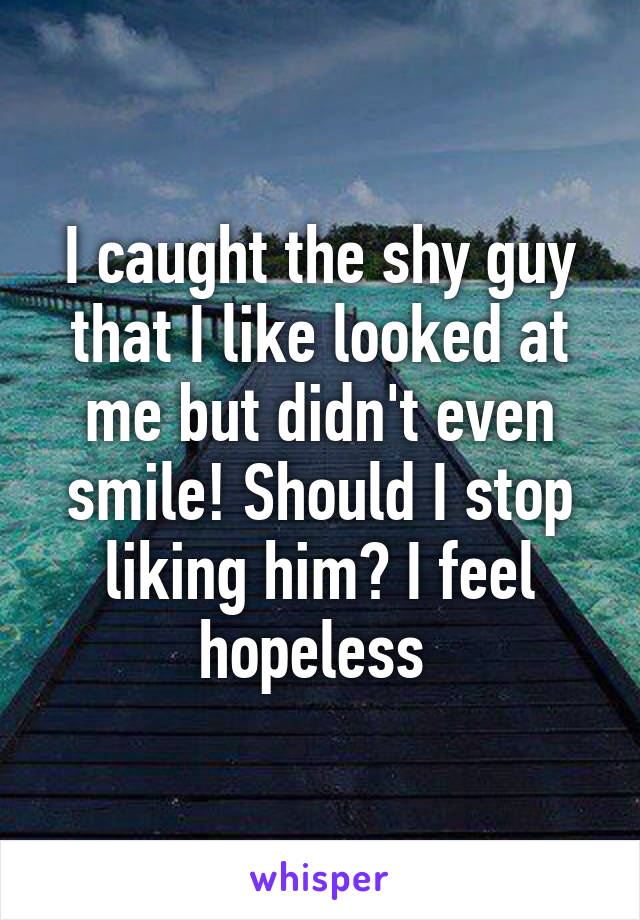 I caught the shy guy that I like looked at me but didn't even smile! Should I stop liking him? I feel hopeless 