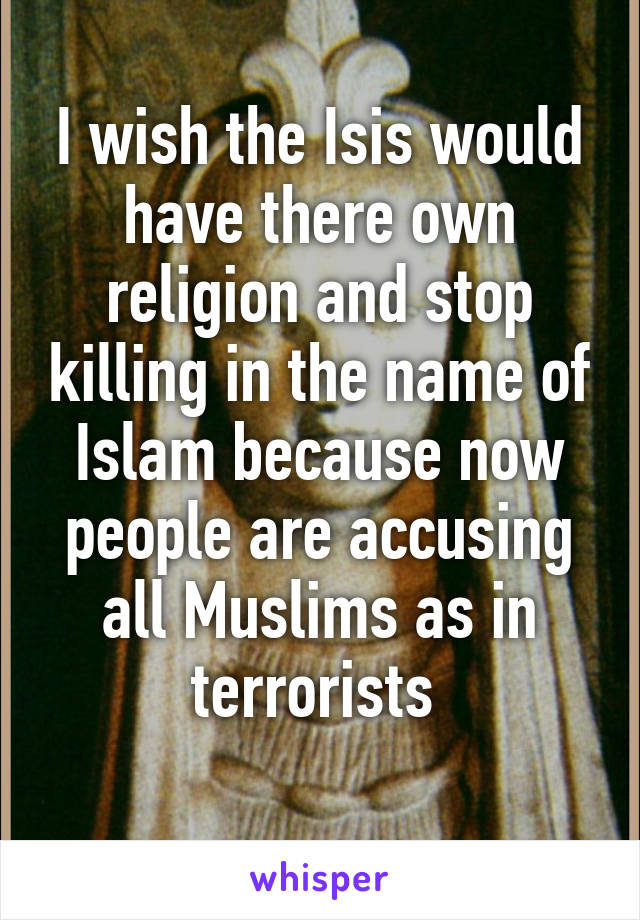 I wish the Isis would have there own religion and stop killing in the name of Islam because now people are accusing all Muslims as in terrorists 
