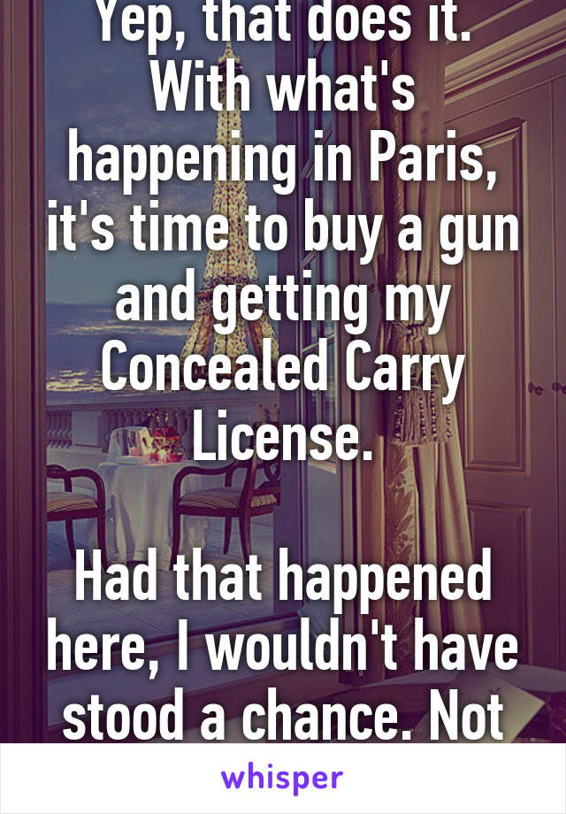 Yep, that does it.
With what's happening in Paris, it's time to buy a gun and getting my Concealed Carry License.

Had that happened here, I wouldn't have stood a chance. Not okay.