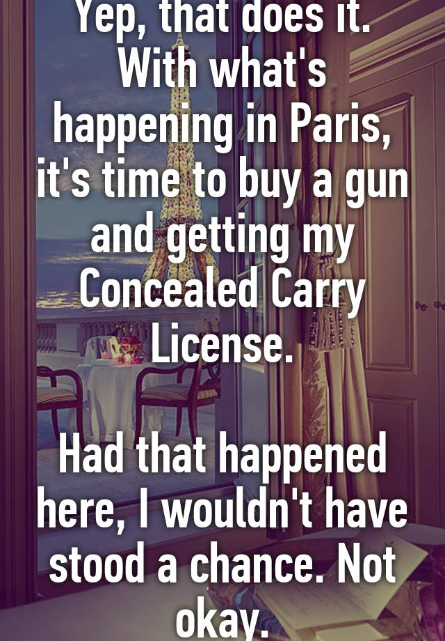 Yep, that does it.
With what's happening in Paris, it's time to buy a gun and getting my Concealed Carry License.

Had that happened here, I wouldn't have stood a chance. Not okay.