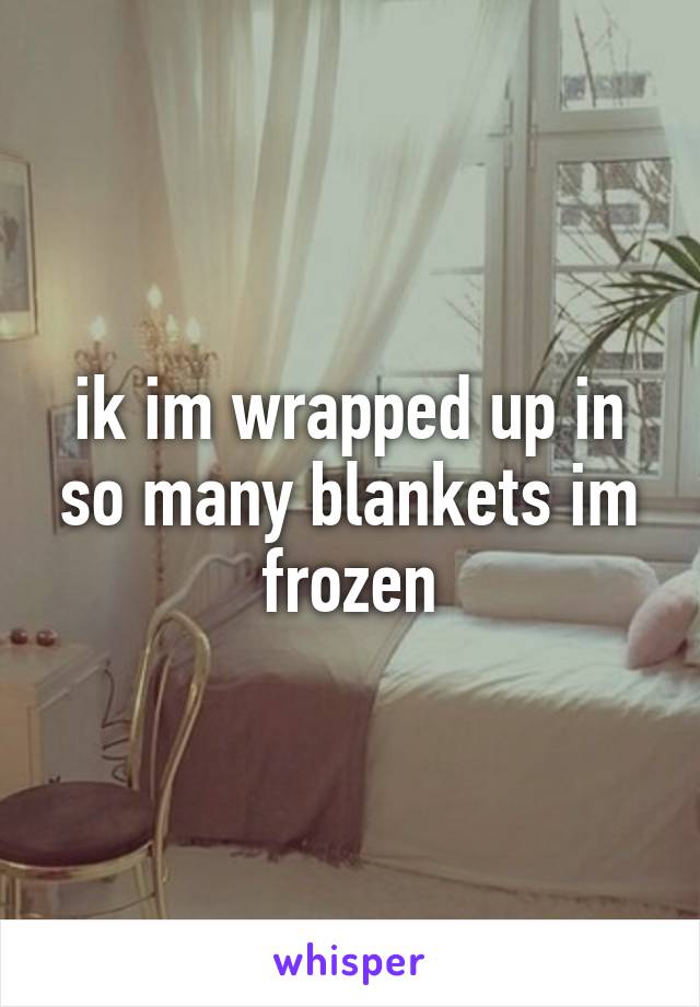 ik im wrapped up in so many blankets im frozen