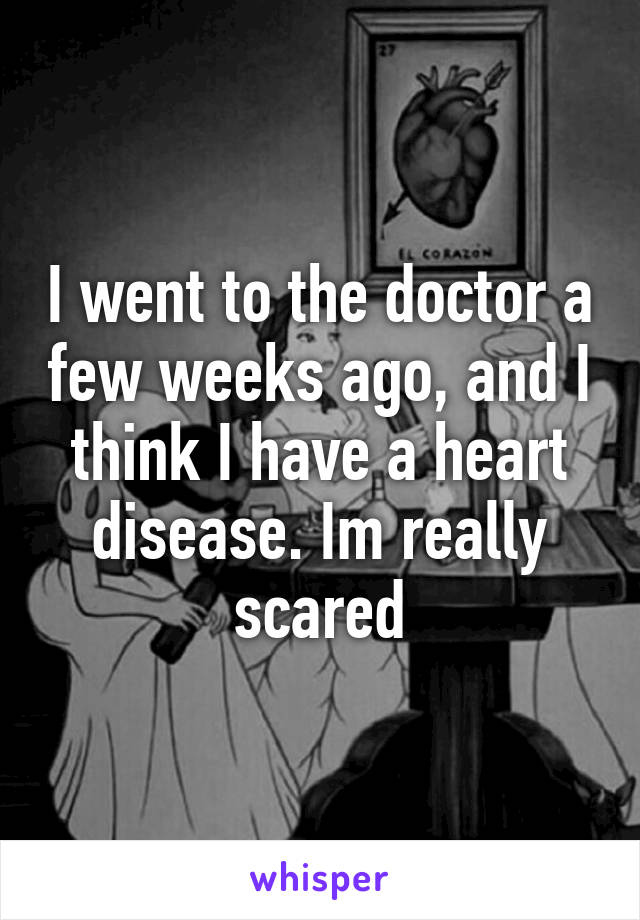 I went to the doctor a few weeks ago, and I think I have a heart disease. Im really scared