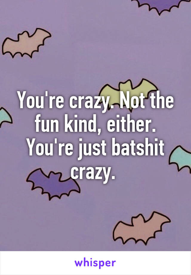 You're crazy. Not the fun kind, either. You're just batshit crazy. 