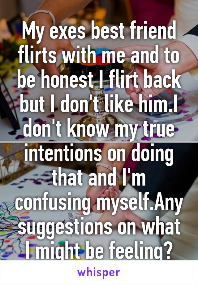 My exes best friend flirts with me and to be honest I flirt back but I don't like him.I don't know my true intentions on doing that and I'm confusing myself.Any suggestions on what I might be feeling?