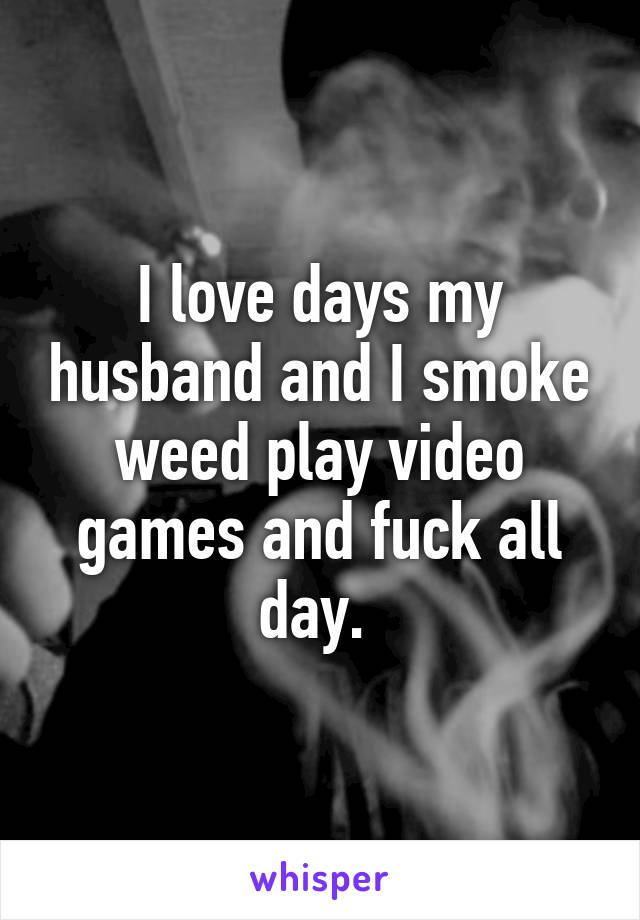I love days my husband and I smoke weed play video games and fuck all day. 