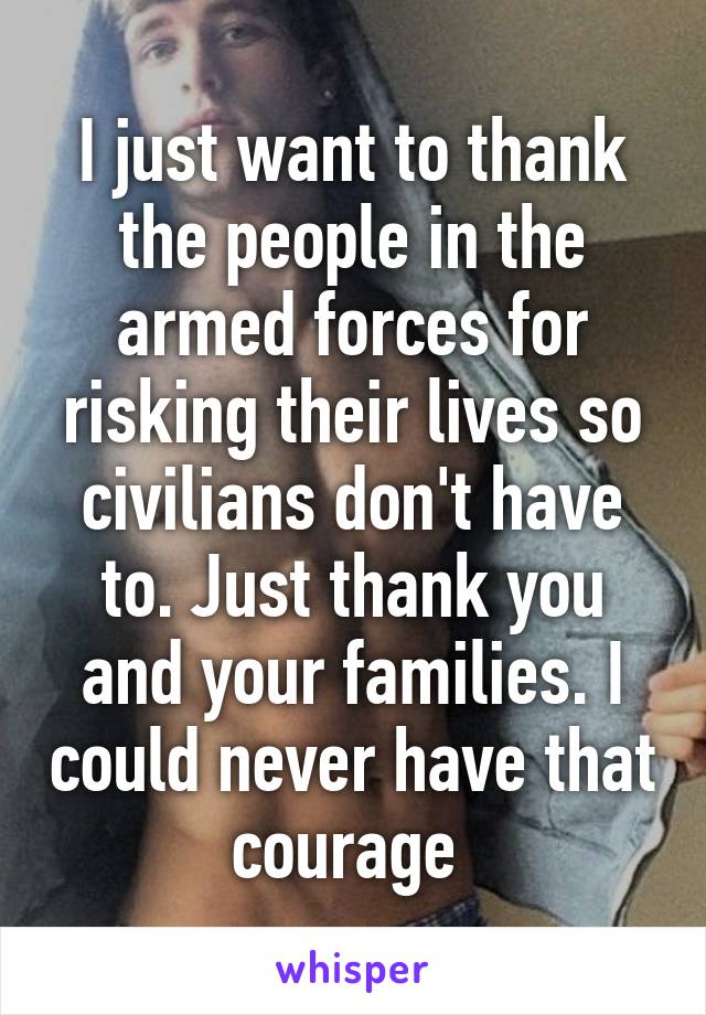 I just want to thank the people in the armed forces for risking their lives so civilians don't have to. Just thank you and your families. I could never have that courage 