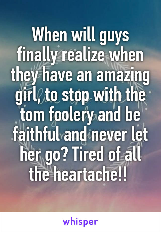 When will guys finally realize when they have an amazing girl, to stop with the tom foolery and be faithful and never let her go? Tired of all the heartache!! 
