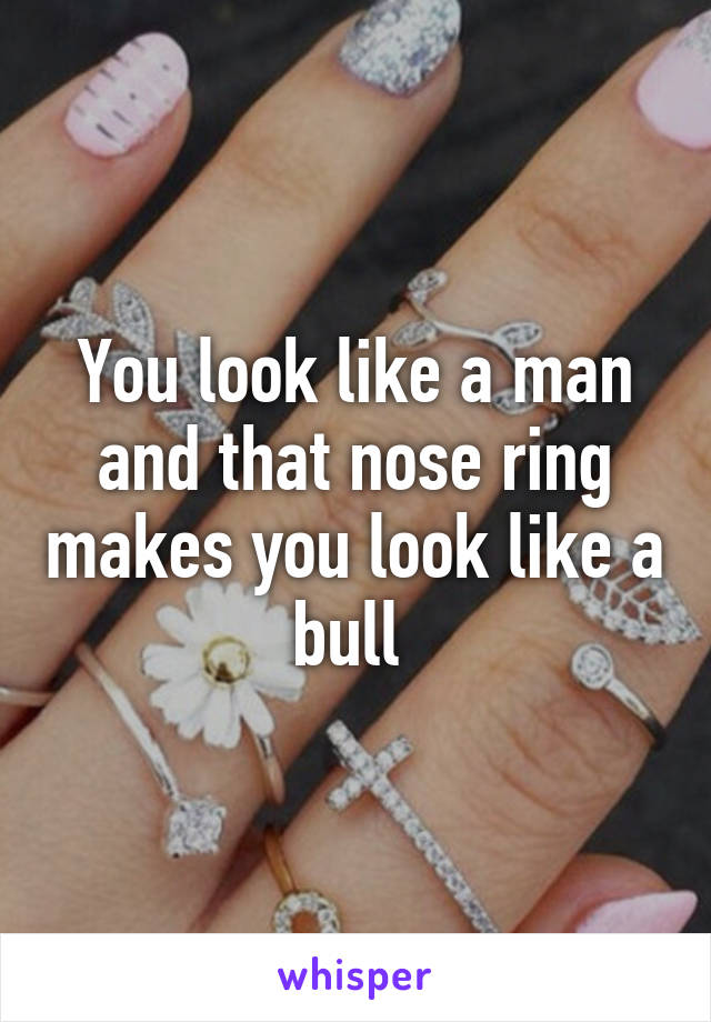 You look like a man and that nose ring makes you look like a bull 