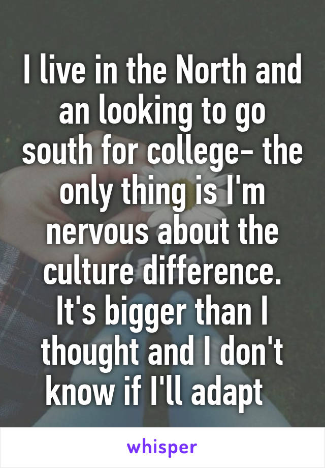 I live in the North and an looking to go south for college- the only thing is I'm nervous about the culture difference. It's bigger than I thought and I don't know if I'll adapt  