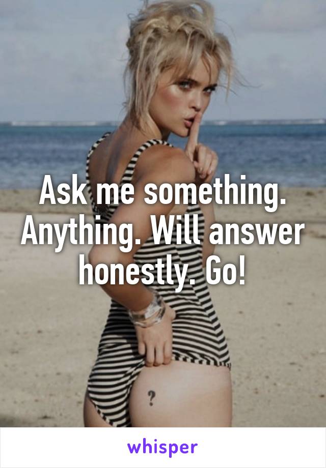 Ask me something. Anything. Will answer honestly. Go!