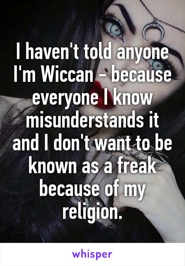 I haven't told anyone I'm Wiccan - because everyone I know misunderstands it and I don't want to be known as a freak because of my religion.
