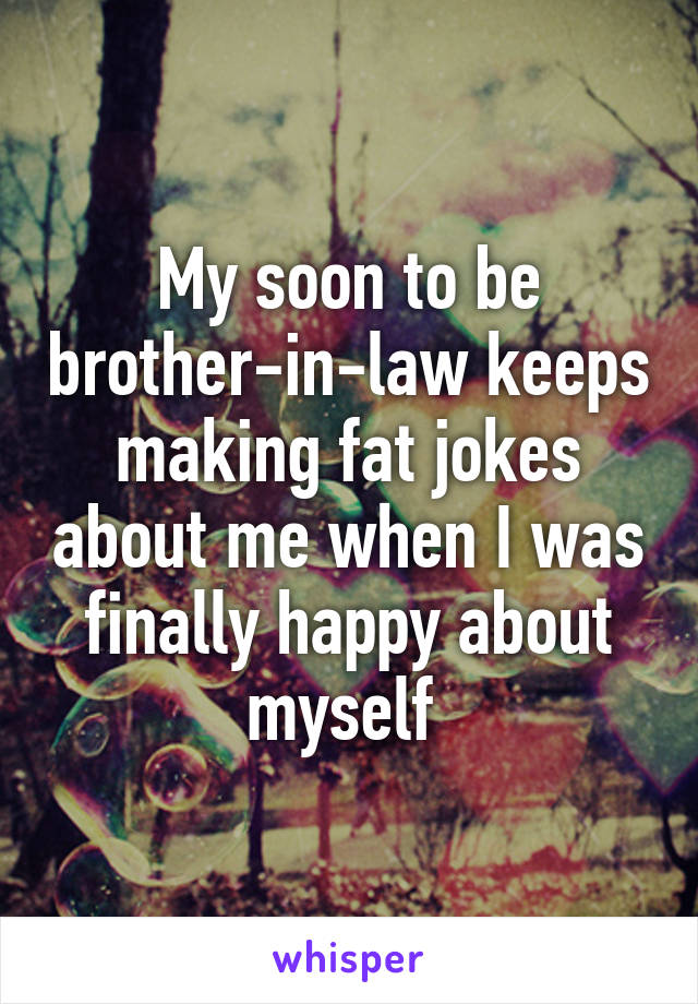 My soon to be brother-in-law keeps making fat jokes about me when I was finally happy about myself 