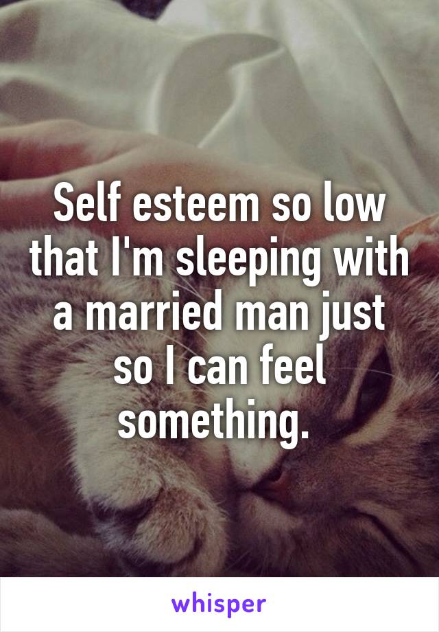 Self esteem so low that I'm sleeping with a married man just so I can feel something. 