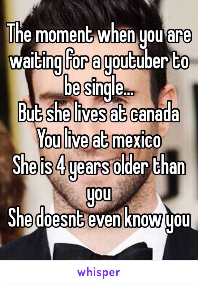 The moment when you are waiting for a youtuber to be single...
But she lives at canada
You live at mexico
She is 4 years older than you
She doesnt even know you
