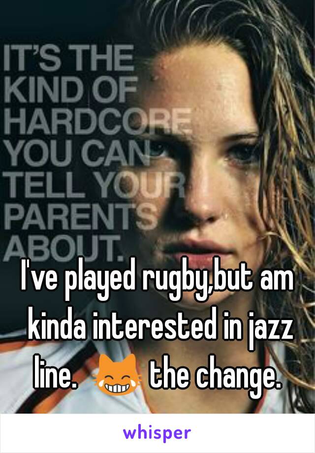 I've played rugby,but am kinda interested in jazz line.  😹 the change.  