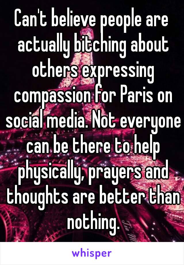 Can't believe people are actually bitching about others expressing compassion for Paris on social media. Not everyone can be there to help physically, prayers and thoughts are better than nothing.