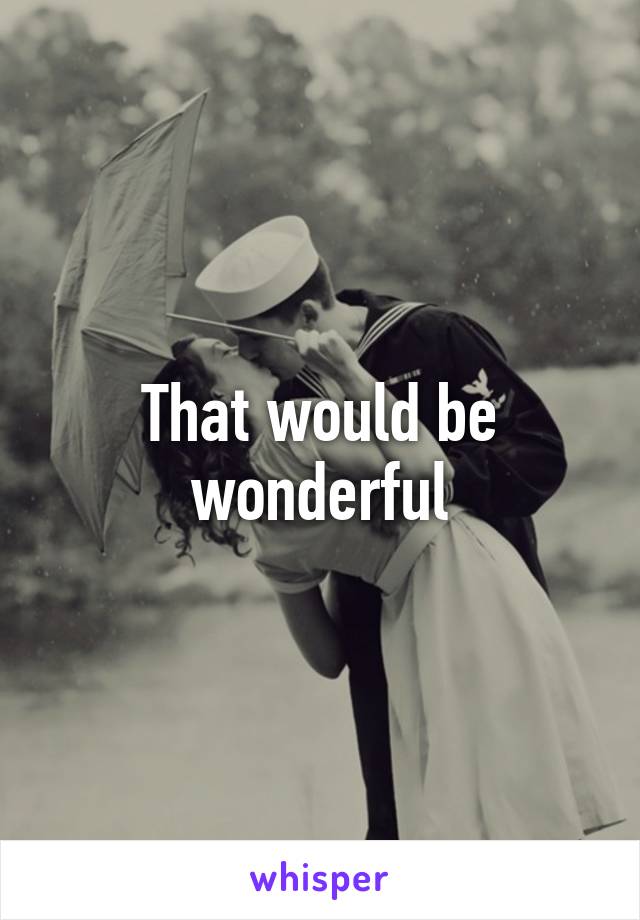 That would be wonderful