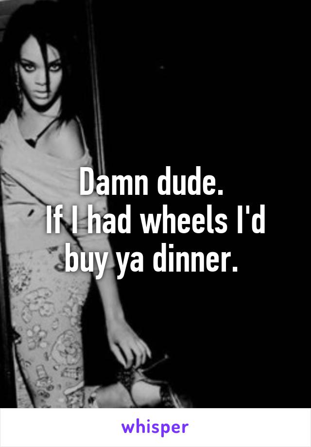 Damn dude. 
If I had wheels I'd buy ya dinner. 